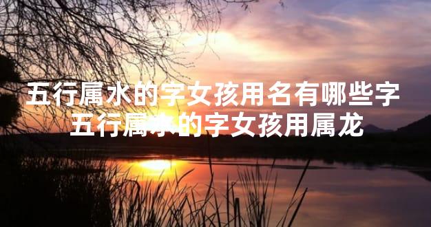 五行属水的字女孩用名有哪些字 五行属水的字女孩用属龙